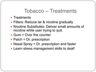 Tobacco – Treatments
 Treatments
 Filters: Reduce tar & nicotine gradually
 Nicotine Substitutes: Deliver small amounts of
    nicotine while user trying to quit.
   Gum = Over the counter
   Patch = Dr. prescription
   Nasal Spray = Dr. prescription and faster
   Learn stress management skills to deal!
 
