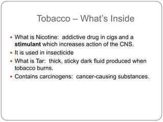 Tobacco – What’s Inside
 What is Nicotine: addictive drug in cigs and a
  stimulant which increases action of the CNS.
 It is used in insecticide
 What is Tar: thick, sticky dark fluid produced when
  tobacco burns.
 Contains carcinogens: cancer-causing substances.
 