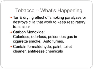 Tobacco – What’s Happening
 Tar & drying effect of smoking paralyzes or
  destroys cilia that work to keep respiratory
  tract clear
 Carbon Monoxide:
  Colorless, odorless, poisonous gas in
  cigarette smoke. Auto fumes.
 Contain formaldehyde, paint, toilet
  cleaner, antifreeze chemicals
 