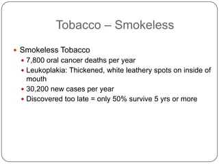 Tobacco – Smokeless
 Smokeless Tobacco
  7,800 oral cancer deaths per year
  Leukoplakia: Thickened, white leathery spots on inside of
   mouth
  30,200 new cases per year
  Discovered too late = only 50% survive 5 yrs or more
 