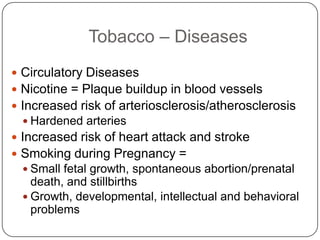 Tobacco – Diseases
 Circulatory Diseases
 Nicotine = Plaque buildup in blood vessels
 Increased risk of arteriosclerosis/atherosclerosis
   Hardened arteries
 Increased risk of heart attack and stroke
 Smoking during Pregnancy =
   Small fetal growth, spontaneous abortion/prenatal
    death, and stillbirths
   Growth, developmental, intellectual and behavioral
    problems
 