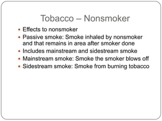 Tobacco – Nonsmoker
 Effects to nonsmoker
 Passive smoke: Smoke inhaled by nonsmoker
  and that remains in area after smoker done
 Includes mainstream and sidestream smoke
 Mainstream smoke: Smoke the smoker blows off
 Sidestream smoke: Smoke from burning tobacco
 