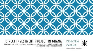 DIRECT INVESTMENT PROJECT IN GHANA
FOR EDX WOLD BANK COURSE ON UNLOCKING INVESTMENT AND FINANCE IN EMERGING
MARKET AND DEVELOPING ECONOMIES
DENKYEM
GHANA
Adinkra Symbol for Adaptability
 
