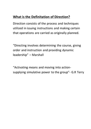 What is the Definitation of Direction?
Direction consists of the process and techniques
utilized in issuing instructions and making certain
that operations are carried as originally planned.
“Directing involves determining the course, giving
order and instruction and providing dynamic
leadership” – Marshall
“Activating means and moving into action-
supplying simulative power to the group”- G.R Terry
 
