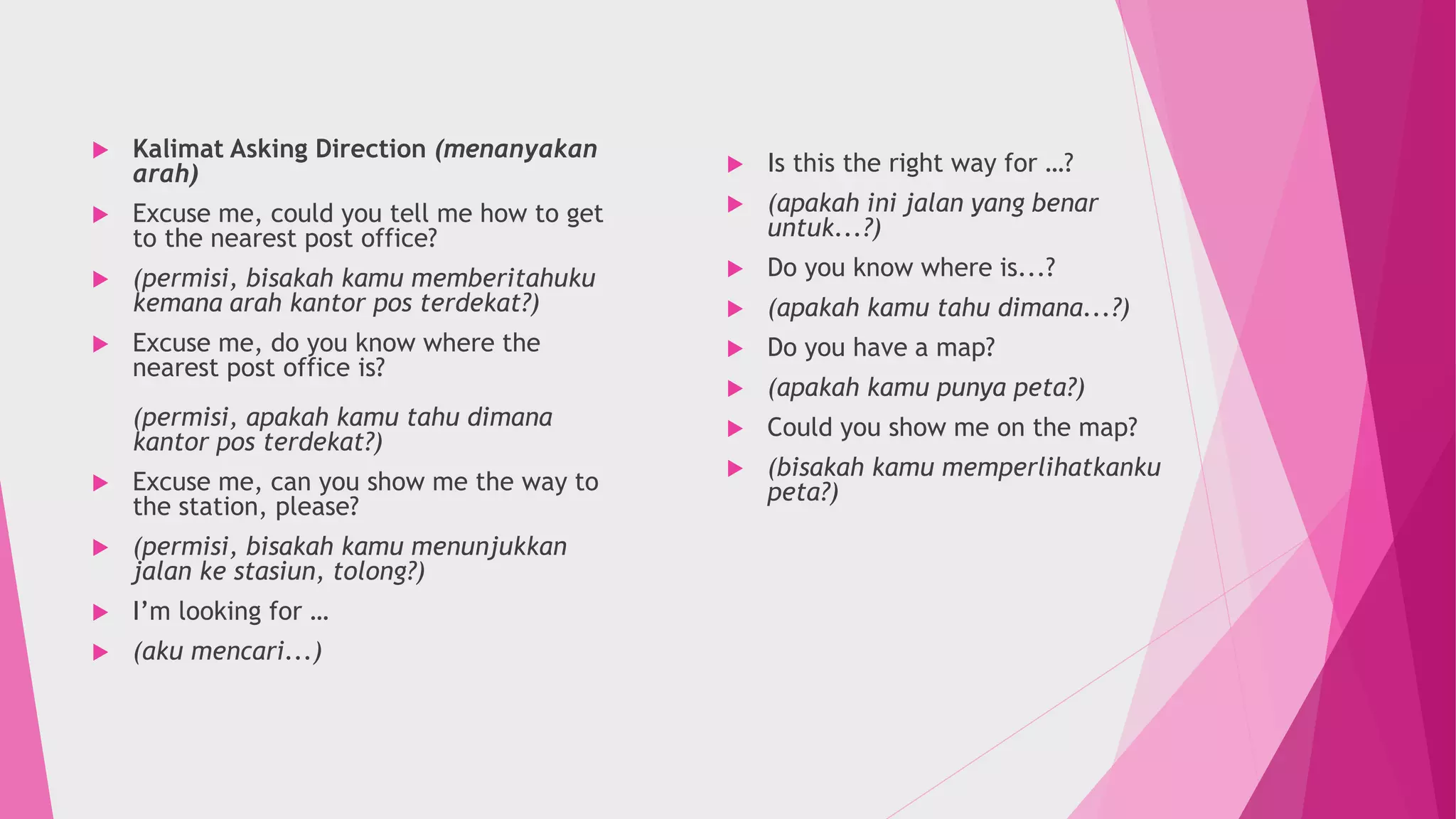  Kalimat Asking Direction (menanyakan
arah)
 Excuse me, could you tell me how to get
to the nearest post office?
 (permisi, bisakah kamu memberitahuku
kemana arah kantor pos terdekat?)
 Excuse me, do you know where the
nearest post office is?
(permisi, apakah kamu tahu dimana
kantor pos terdekat?)
 Excuse me, can you show me the way to
the station, please?
 (permisi, bisakah kamu menunjukkan
jalan ke stasiun, tolong?)
 I’m looking for …
 (aku mencari...)
 Is this the right way for …?
 (apakah ini jalan yang benar
untuk...?)
 Do you know where is...?
 (apakah kamu tahu dimana...?)
 Do you have a map?
 (apakah kamu punya peta?)
 Could you show me on the map?
 (bisakah kamu memperlihatkanku
peta?)
 