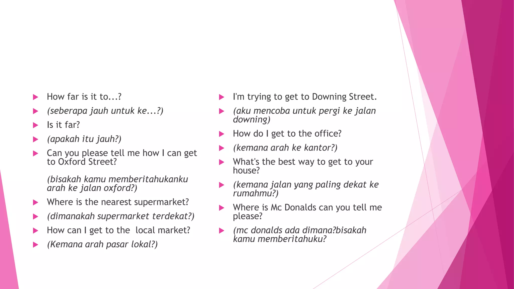  How far is it to...?
 (seberapa jauh untuk ke...?)
 Is it far?
 (apakah itu jauh?)
 Can you please tell me how I can get
to Oxford Street?
(bisakah kamu memberitahukanku
arah ke jalan oxford?)
 Where is the nearest supermarket?
 (dimanakah supermarket terdekat?)
 How can I get to the local market?
 (Kemana arah pasar lokal?)
 I'm trying to get to Downing Street.
 (aku mencoba untuk pergi ke jalan
downing)
 How do I get to the office?
 (kemana arah ke kantor?)
 What's the best way to get to your
house?
 (kemana jalan yang paling dekat ke
rumahmu?)
 Where is Mc Donalds can you tell me
please?
 (mc donalds ada dimana?bisakah
kamu memberitahuku?
 