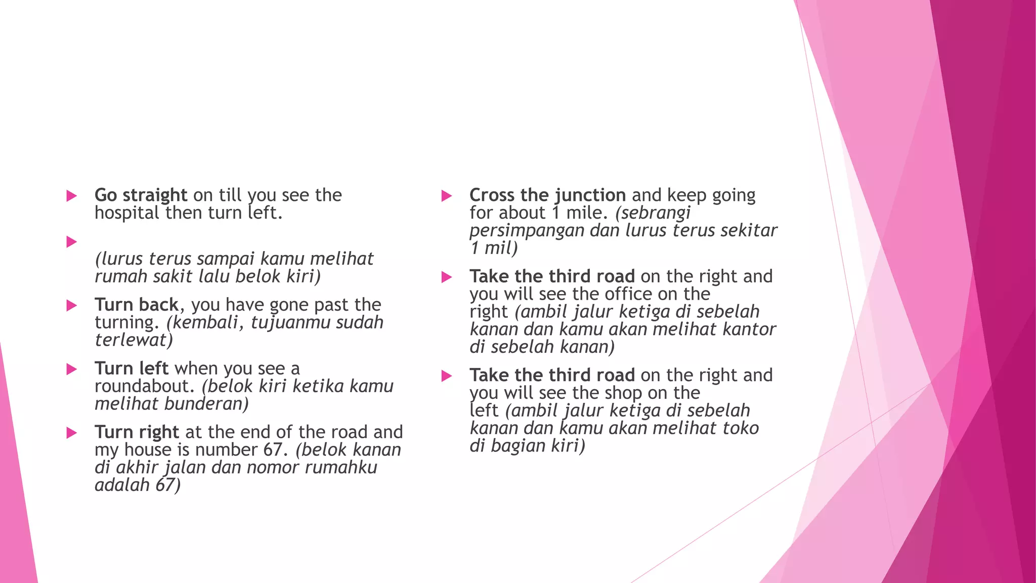  Go straight on till you see the
hospital then turn left.

(lurus terus sampai kamu melihat
rumah sakit lalu belok kiri)
 Turn back, you have gone past the
turning. (kembali, tujuanmu sudah
terlewat)
 Turn left when you see a
roundabout. (belok kiri ketika kamu
melihat bunderan)
 Turn right at the end of the road and
my house is number 67. (belok kanan
di akhir jalan dan nomor rumahku
adalah 67)
 Cross the junction and keep going
for about 1 mile. (sebrangi
persimpangan dan lurus terus sekitar
1 mil)
 Take the third road on the right and
you will see the office on the
right (ambil jalur ketiga di sebelah
kanan dan kamu akan melihat kantor
di sebelah kanan)
 Take the third road on the right and
you will see the shop on the
left (ambil jalur ketiga di sebelah
kanan dan kamu akan melihat toko
di bagian kiri)
 