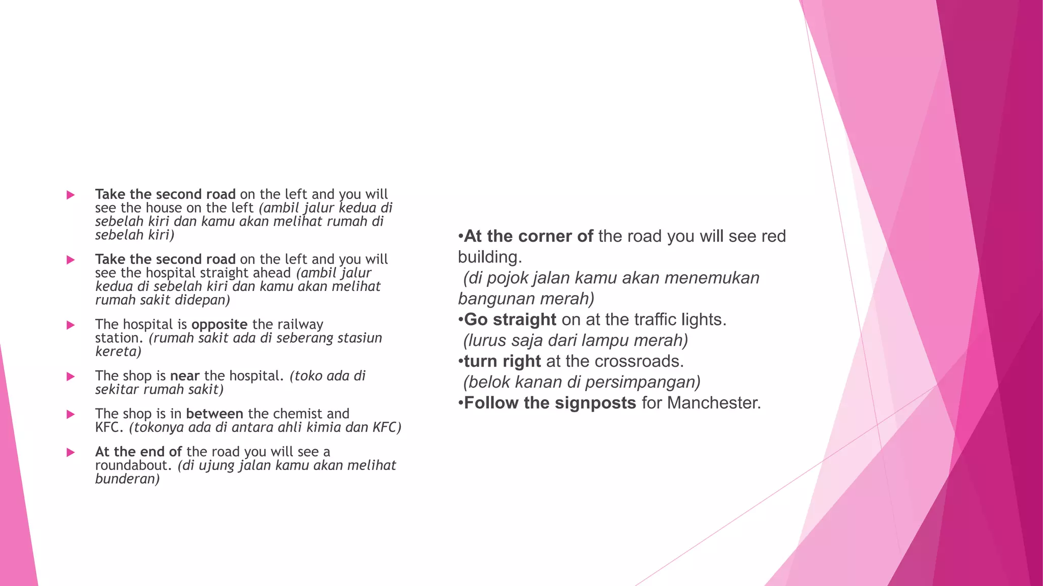  Take the second road on the left and you will
see the house on the left (ambil jalur kedua di
sebelah kiri dan kamu akan melihat rumah di
sebelah kiri)
 Take the second road on the left and you will
see the hospital straight ahead (ambil jalur
kedua di sebelah kiri dan kamu akan melihat
rumah sakit didepan)
 The hospital is opposite the railway
station. (rumah sakit ada di seberang stasiun
kereta)
 The shop is near the hospital. (toko ada di
sekitar rumah sakit)
 The shop is in between the chemist and
KFC. (tokonya ada di antara ahli kimia dan KFC)
 At the end of the road you will see a
roundabout. (di ujung jalan kamu akan melihat
bunderan)
•At the corner of the road you will see red
building.
(di pojok jalan kamu akan menemukan
bangunan merah)
•Go straight on at the traffic lights.
(lurus saja dari lampu merah)
•turn right at the crossroads.
(belok kanan di persimpangan)
•Follow the signposts for Manchester.
 