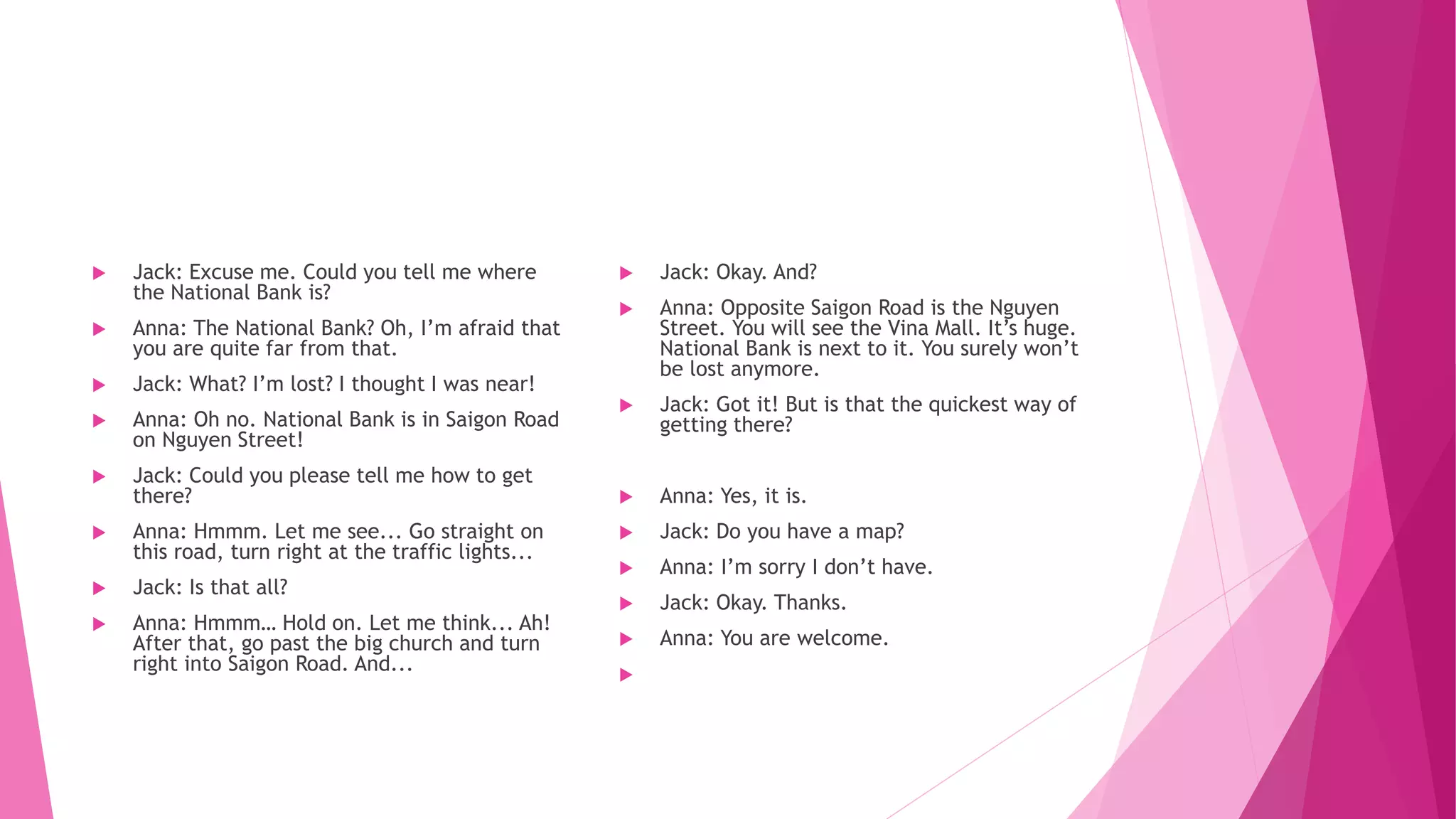  Jack: Excuse me. Could you tell me where
the National Bank is?
 Anna: The National Bank? Oh, I’m afraid that
you are quite far from that.
 Jack: What? I’m lost? I thought I was near!
 Anna: Oh no. National Bank is in Saigon Road
on Nguyen Street!
 Jack: Could you please tell me how to get
there?
 Anna: Hmmm. Let me see... Go straight on
this road, turn right at the traffic lights...
 Jack: Is that all?
 Anna: Hmmm… Hold on. Let me think... Ah!
After that, go past the big church and turn
right into Saigon Road. And...
 Jack: Okay. And?
 Anna: Opposite Saigon Road is the Nguyen
Street. You will see the Vina Mall. It’s huge.
National Bank is next to it. You surely won’t
be lost anymore.
 Jack: Got it! But is that the quickest way of
getting there?
 Anna: Yes, it is.
 Jack: Do you have a map?
 Anna: I’m sorry I don’t have.
 Jack: Okay. Thanks.
 Anna: You are welcome.

 