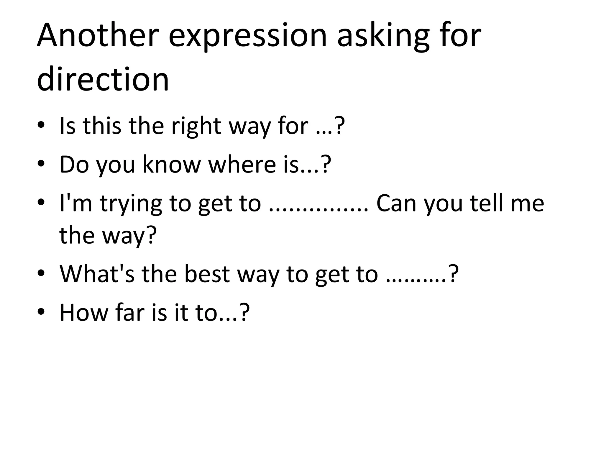 Another expression asking for
direction
• Is this the right way for …?
• Do you know where is...?
• I'm trying to get to ............... Can you tell me
the way?
• What's the best way to get to ……….?
• How far is it to...?
 