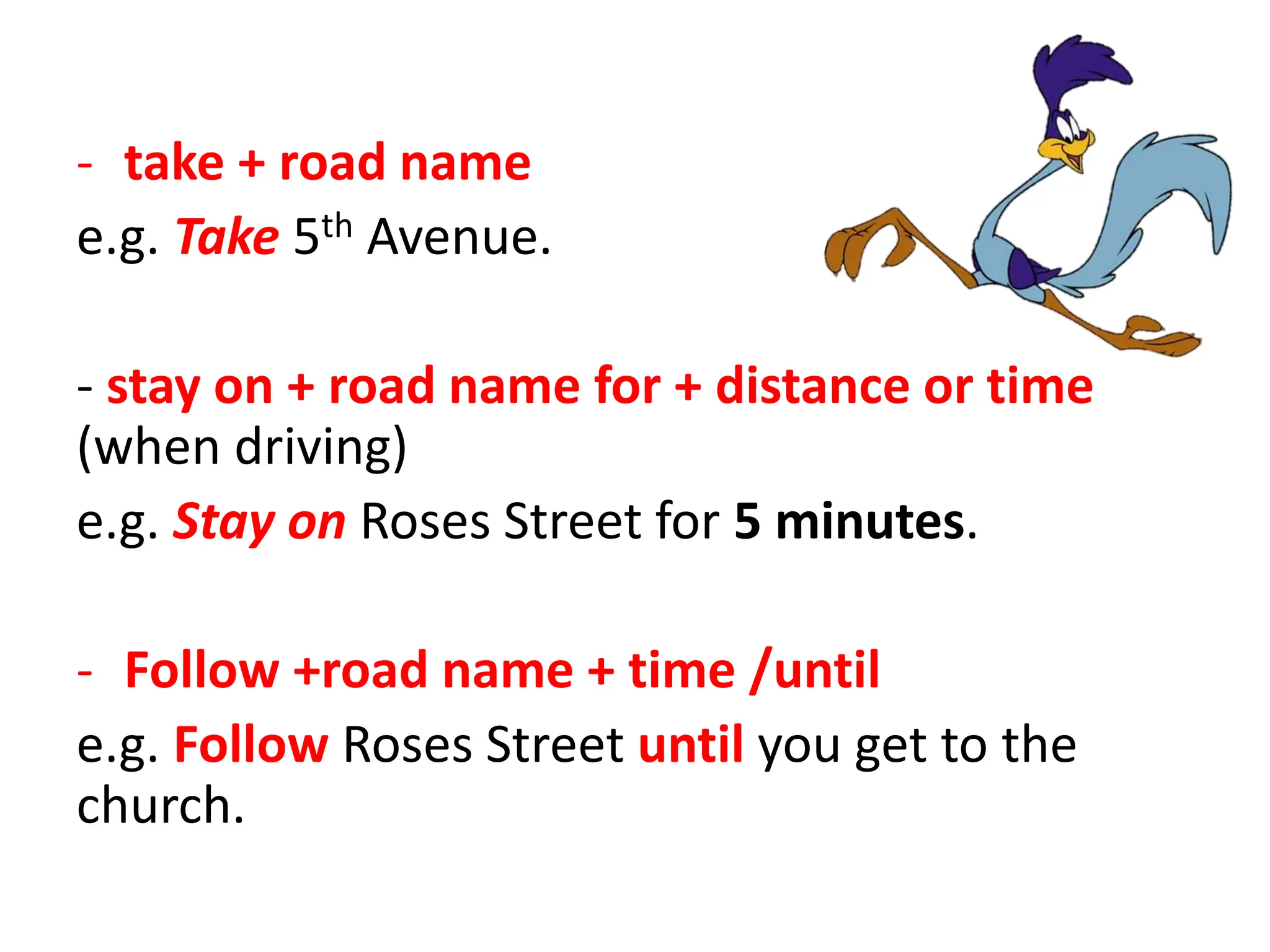 - take + road name
e.g. Take 5th Avenue.
- stay on + road name for + distance or time
(when driving)
e.g. Stay on Roses Street for 5 minutes.
- Follow +road name + time /until
e.g. Follow Roses Street until you get to the
church.
 