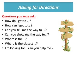 Asking for Directions
Questions you may ask:
• How do I get to …?
• How can I get to …?
• Can you tell me the way to …?
• Can you show me the way to…?
• Where is the…?
• Where is the closest …?
• I’m looking for… can you help me ?
 
