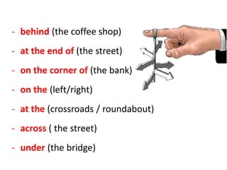 - behind (the coffee shop)
- at the end of (the street)
- on the corner of (the bank)
- on the (left/right)
- at the (crossroads / roundabout)
- across ( the street)
- under (the bridge)
 