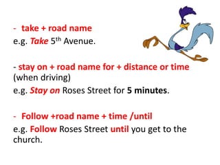 - take + road name
e.g. Take 5th Avenue.
- stay on + road name for + distance or time
(when driving)
e.g. Stay on Roses Street for 5 minutes.
- Follow +road name + time /until
e.g. Follow Roses Street until you get to the
church.
 