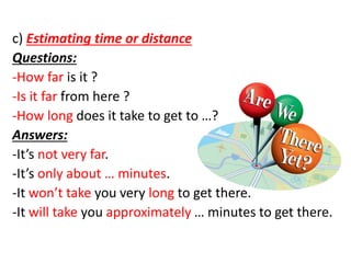 c) Estimating time or distance
Questions:
-How far is it ?
-Is it far from here ?
-How long does it take to get to …?
Answers:
-It’s not very far.
-It’s only about … minutes.
-It won’t take you very long to get there.
-It will take you approximately … minutes to get there.
 