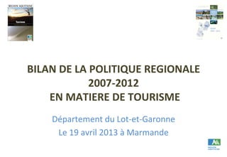 BILAN	
  DE	
  LA	
  POLITIQUE	
  REGIONALE	
  
2007-­‐2012	
  
	
  EN	
  MATIERE	
  DE	
  TOURISME	
  	
  
Département	
  du	
  Lot-­‐et-­‐Garonne	
  
Le	
  19	
  avril	
  2013	
  à	
  Marmande	
  
 