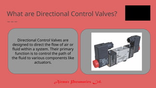 What are Directional Control Valves?
Directional Control Valves are
designed to direct the flow of air or
fluid within a system. Their primary
function is to control the path of
the fluid to various components like
actuators.
 