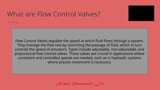 What are Flow Control Valves?
Flow Control Valves regulate the speed at which fluid flows through a system.
They manage the flow rate by restricting the passage of fluid, which in turn
controls the speed of actuators. Types include adjustable, non-adjustable, and
proportional flow control valves. These valves are crucial in applications where
consistent and controlled speeds are needed, such as in hydraulic systems
where precise movement is necessary.
 