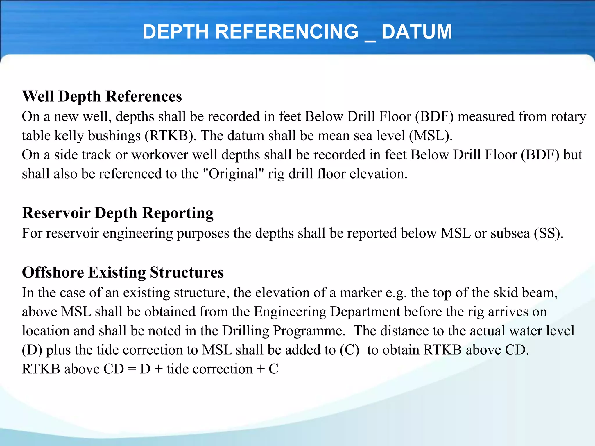 DEPTH REFERENCING _ DATUM
Well Depth References
On a new well, depths shall be recorded in feet Below Drill Floor (BDF) measured from rotary
table kelly bushings (RTKB). The datum shall be mean sea level (MSL).
On a side track or workover well depths shall be recorded in feet Below Drill Floor (BDF) but
shall also be referenced to the "Original" rig drill floor elevation.
Reservoir Depth Reporting
For reservoir engineering purposes the depths shall be reported below MSL or subsea (SS).
Offshore Existing Structures
In the case of an existing structure, the elevation of a marker e.g. the top of the skid beam,
above MSL shall be obtained from the Engineering Department before the rig arrives on
location and shall be noted in the Drilling Programme. The distance to the actual water level
(D) plus the tide correction to MSL shall be added to (C) to obtain RTKB above CD.
RTKB above CD = D + tide correction + C
 