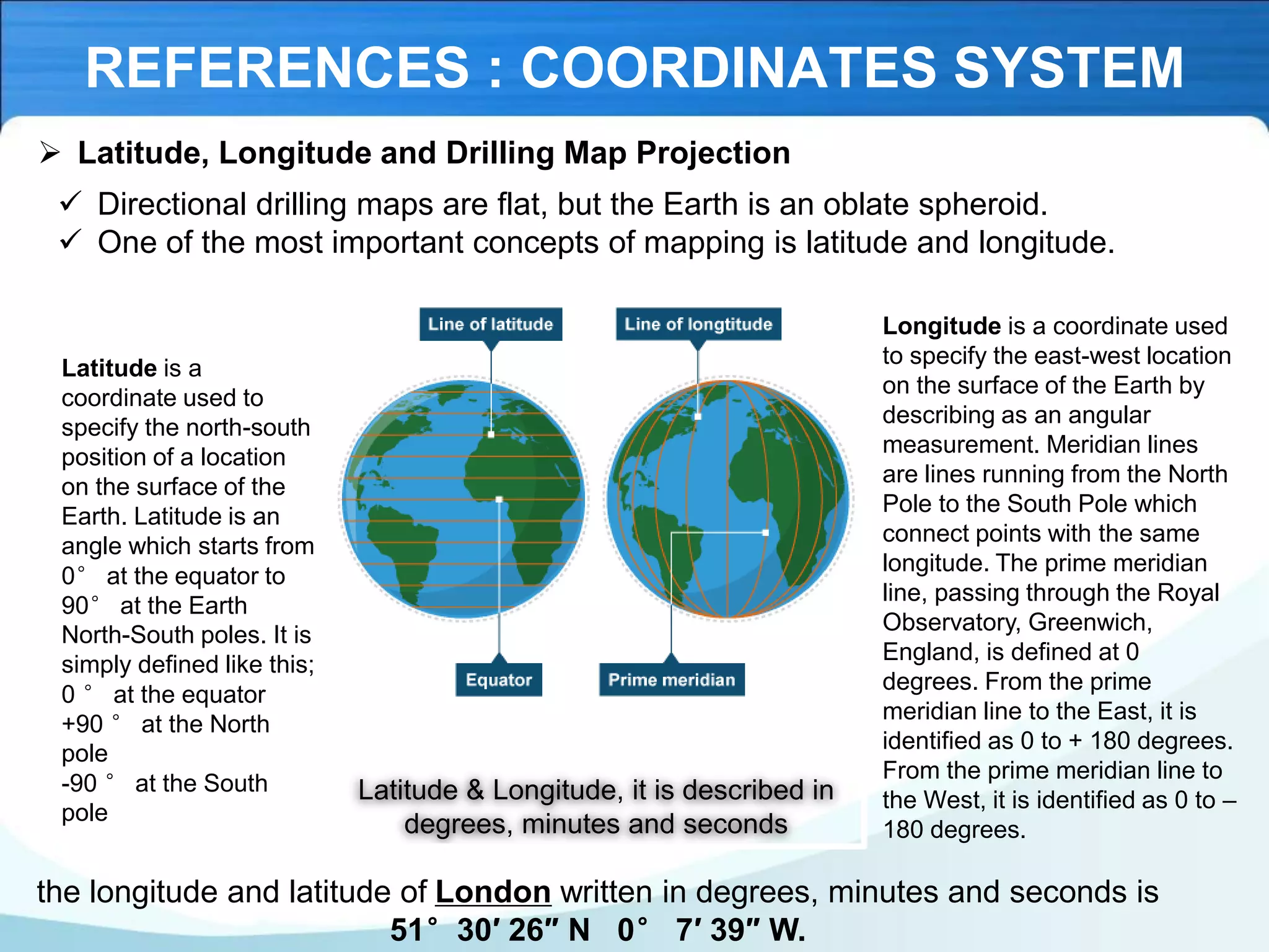 REFERENCES : COORDINATES SYSTEM
➢ Latitude, Longitude and Drilling Map Projection
✓ Directional drilling maps are flat, but the Earth is an oblate spheroid.
✓ One of the most important concepts of mapping is latitude and longitude.
Latitude is a
coordinate used to
specify the north-south
position of a location
on the surface of the
Earth. Latitude is an
angle which starts from
0° at the equator to
90° at the Earth
North-South poles. It is
simply defined like this;
0 ° at the equator
+90 ° at the North
pole
-90 ° at the South
pole
Latitude & Longitude, it is described in
degrees, minutes and seconds
Longitude is a coordinate used
to specify the east-west location
on the surface of the Earth by
describing as an angular
measurement. Meridian lines
are lines running from the North
Pole to the South Pole which
connect points with the same
longitude. The prime meridian
line, passing through the Royal
Observatory, Greenwich,
England, is defined at 0
degrees. From the prime
meridian line to the East, it is
identified as 0 to + 180 degrees.
From the prime meridian line to
the West, it is identified as 0 to –
180 degrees.
the longitude and latitude of London written in degrees, minutes and seconds is
51°30′ 26″ N 0° 7′ 39″ W.
 