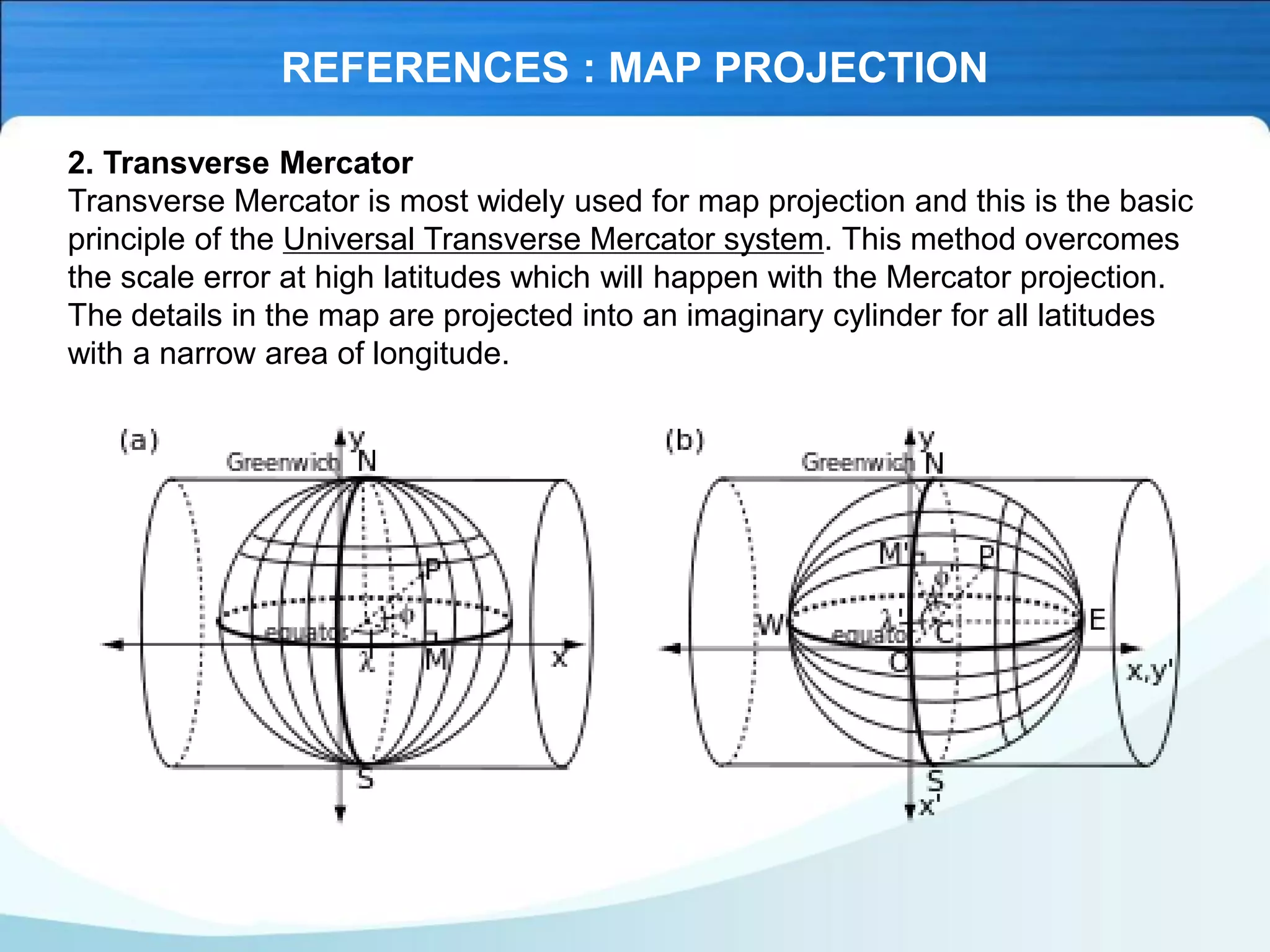 REFERENCES : MAP PROJECTION
2. Transverse Mercator
Transverse Mercator is most widely used for map projection and this is the basic
principle of the Universal Transverse Mercator system. This method overcomes
the scale error at high latitudes which will happen with the Mercator projection.
The details in the map are projected into an imaginary cylinder for all latitudes
with a narrow area of longitude.
 