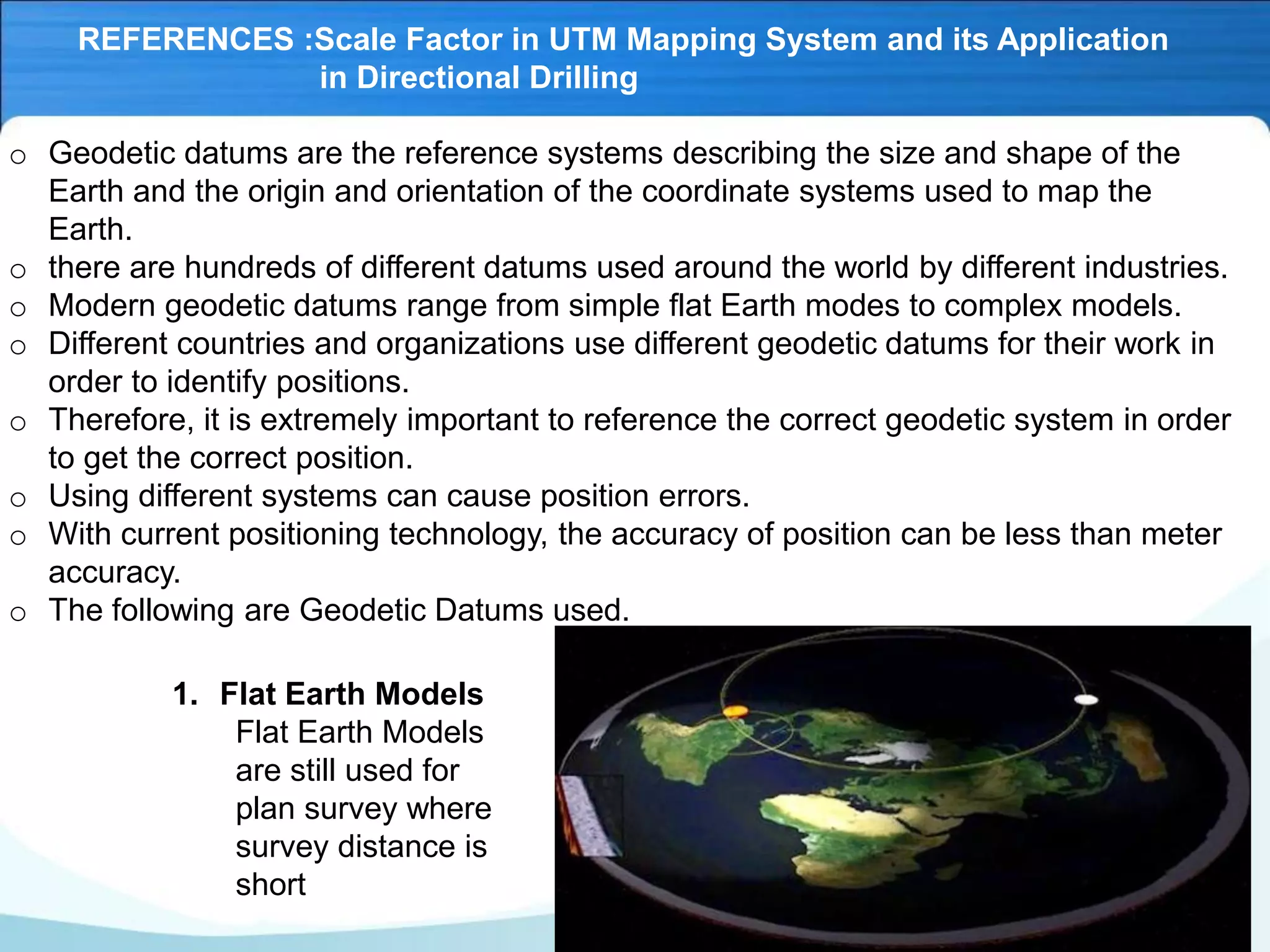 REFERENCES :Scale Factor in UTM Mapping System and its Application
in Directional Drilling
o Geodetic datums are the reference systems describing the size and shape of the
Earth and the origin and orientation of the coordinate systems used to map the
Earth.
o there are hundreds of different datums used around the world by different industries.
o Modern geodetic datums range from simple flat Earth modes to complex models.
o Different countries and organizations use different geodetic datums for their work in
order to identify positions.
o Therefore, it is extremely important to reference the correct geodetic system in order
to get the correct position.
o Using different systems can cause position errors.
o With current positioning technology, the accuracy of position can be less than meter
accuracy.
o The following are Geodetic Datums used.
1. Flat Earth Models
Flat Earth Models
are still used for
plan survey where
survey distance is
short
 