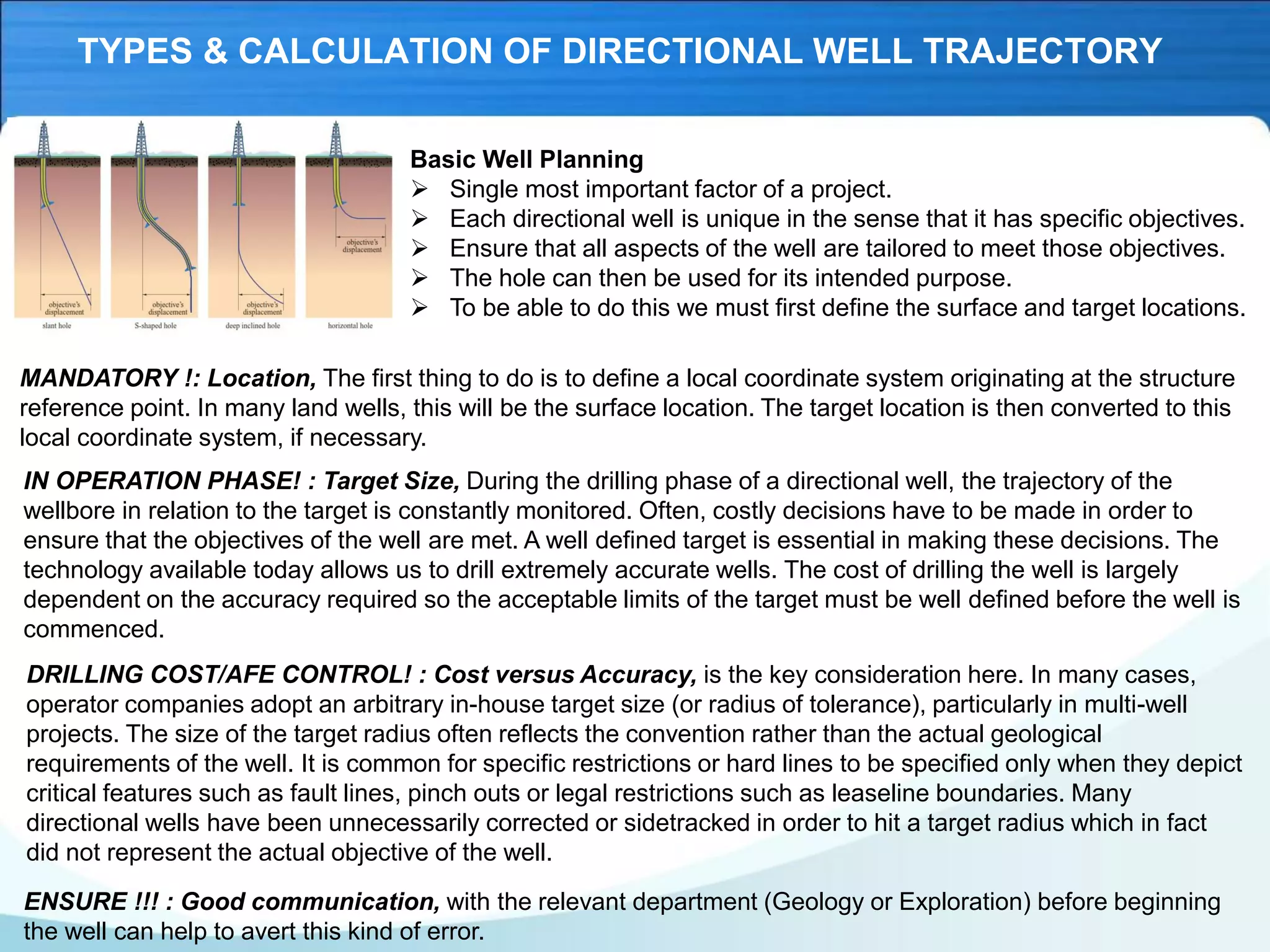 TYPES & CALCULATION OF DIRECTIONAL WELL TRAJECTORY
Basic Well Planning
➢ Single most important factor of a project.
➢ Each directional well is unique in the sense that it has specific objectives.
➢ Ensure that all aspects of the well are tailored to meet those objectives.
➢ The hole can then be used for its intended purpose.
➢ To be able to do this we must first define the surface and target locations.
MANDATORY !: Location, The first thing to do is to define a local coordinate system originating at the structure
reference point. In many land wells, this will be the surface location. The target location is then converted to this
local coordinate system, if necessary.
IN OPERATION PHASE! : Target Size, During the drilling phase of a directional well, the trajectory of the
wellbore in relation to the target is constantly monitored. Often, costly decisions have to be made in order to
ensure that the objectives of the well are met. A well defined target is essential in making these decisions. The
technology available today allows us to drill extremely accurate wells. The cost of drilling the well is largely
dependent on the accuracy required so the acceptable limits of the target must be well defined before the well is
commenced.
DRILLING COST/AFE CONTROL! : Cost versus Accuracy, is the key consideration here. In many cases,
operator companies adopt an arbitrary in-house target size (or radius of tolerance), particularly in multi-well
projects. The size of the target radius often reflects the convention rather than the actual geological
requirements of the well. It is common for specific restrictions or hard lines to be specified only when they depict
critical features such as fault lines, pinch outs or legal restrictions such as leaseline boundaries. Many
directional wells have been unnecessarily corrected or sidetracked in order to hit a target radius which in fact
did not represent the actual objective of the well.
ENSURE !!! : Good communication, with the relevant department (Geology or Exploration) before beginning
the well can help to avert this kind of error.
 