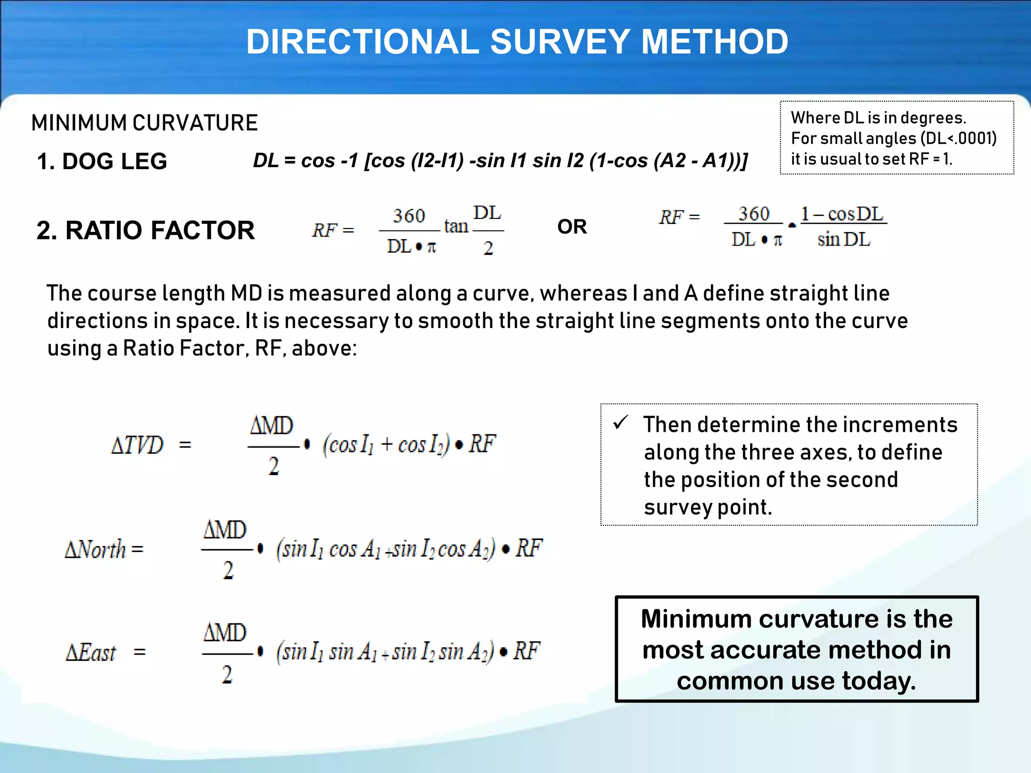 DIRECTIONAL SURVEY METHOD
MINIMUM CURVATURE
DL = cos -1 [cos (I2-I1) -sin I1 sin I2 (1-cos (A2 - A1))]1. DOG LEG
2. RATIO FACTOR
The course length MD is measured along a curve, whereas I and A define straight line
directions in space. It is necessary to smooth the straight line segments onto the curve
using a Ratio Factor, RF, above:
OR
WhereDL is in degrees.
For small angles (DL<.0001)
it is usualto set RF = 1.
✓ Then determine the increments
along the three axes, to define
the position of the second
survey point.
Minimum curvature is the
most accurate method in
common use today.
 