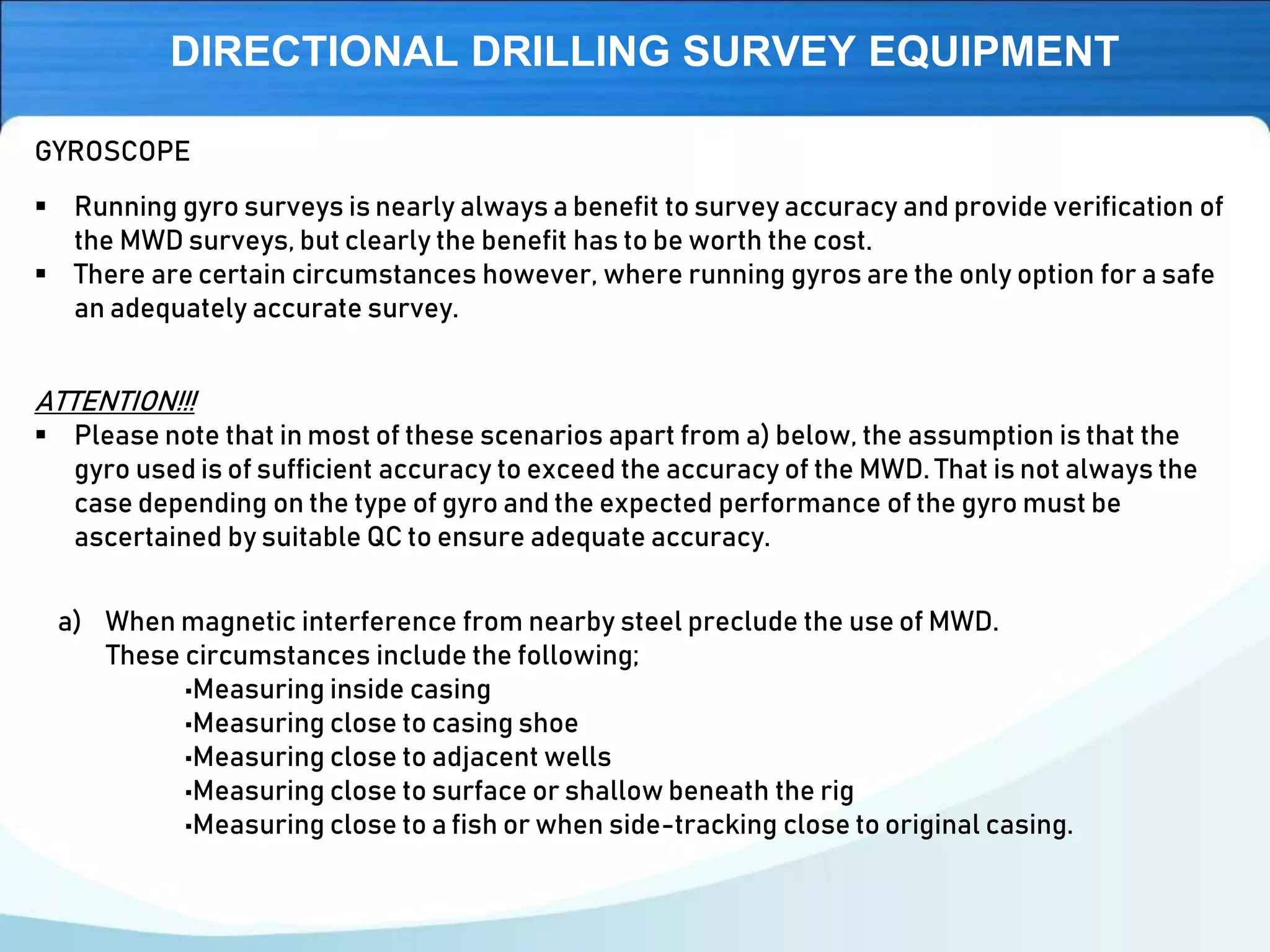 DIRECTIONAL DRILLING SURVEY EQUIPMENT
▪ Running gyro surveys is nearly always a benefit to survey accuracy and provide verification of
the MWD surveys, but clearly the benefit has to be worth the cost.
▪ There are certain circumstances however, where running gyros are the only option for a safe
an adequately accurate survey.
GYROSCOPE
ATTENTION!!!
▪ Please note that in most of these scenarios apart from a) below, the assumption is that the
gyro used is of sufficient accuracy to exceed the accuracy of the MWD. That is not always the
case depending on the type of gyro and the expected performance of the gyro must be
ascertained by suitable QC to ensure adequate accuracy.
a) When magnetic interference from nearby steel preclude the use of MWD.
These circumstances include the following;
•Measuring inside casing
•Measuring close to casing shoe
•Measuring close to adjacent wells
•Measuring close to surface or shallow beneath the rig
•Measuring close to a fish or when side-tracking close to original casing.
 