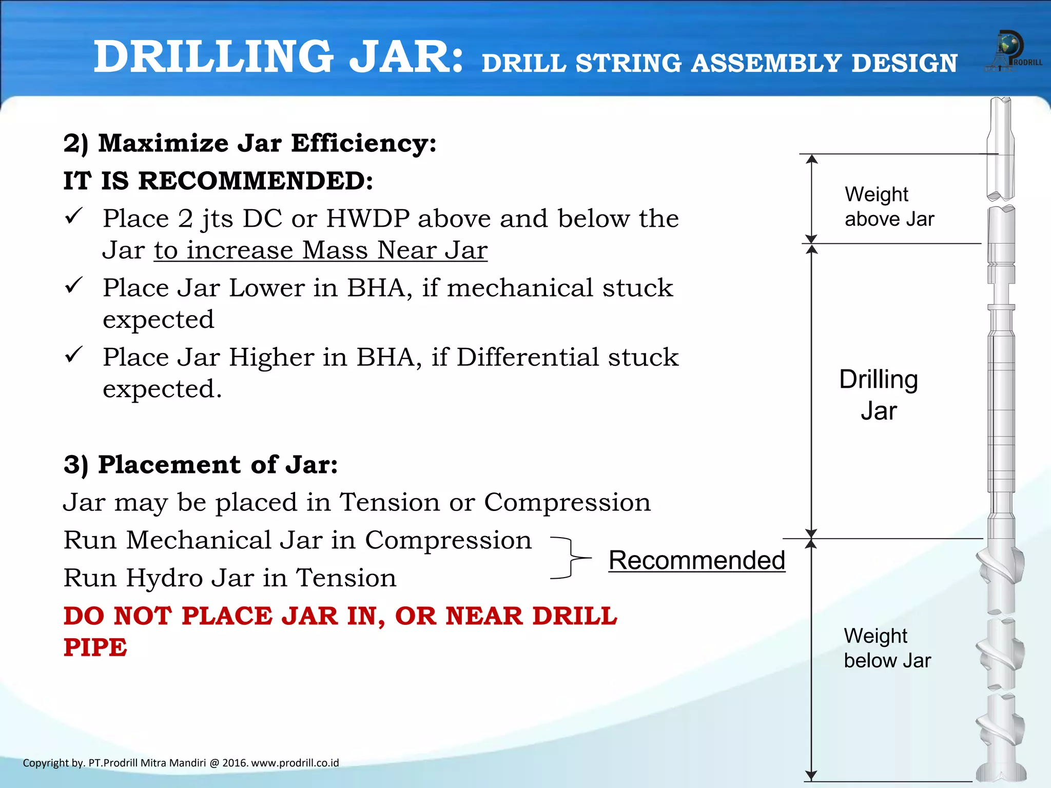2) Maximize Jar Efficiency:
IT IS RECOMMENDED:
✓ Place 2 jts DC or HWDP above and below the
Jar to increase Mass Near Jar
✓ Place Jar Lower in BHA, if mechanical stuck
expected
✓ Place Jar Higher in BHA, if Differential stuck
expected.
3) Placement of Jar:
Jar may be placed in Tension or Compression
Run Mechanical Jar in Compression
Run Hydro Jar in Tension
DO NOT PLACE JAR IN, OR NEAR DRILL
PIPE
Copyright by. PT.Prodrill Mitra Mandiri @ 2016. www.prodrill.co.id
DRILLING JAR: DRILL STRING ASSEMBLY DESIGN
Recommended
Weight
above Jar
Drilling
Jar
Weight
below Jar
 