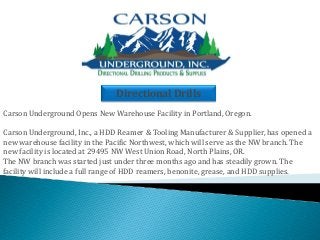 Directional Drills 
Carson Underground Opens New Warehouse Facility in Portland, Oregon. 
Carson Underground, Inc., a HDD Reamer & Tooling Manufacturer & Supplier, has opened a new warehouse facility in the Pacific Northwest, which will serve as the NW branch. The new facility is located at 29495 NW West Union Road, North Plains, OR. 
The NW branch was started just under three months ago and has steadily grown. The facility will include a full range of HDD reamers, benonite, grease, and HDD supplies.  