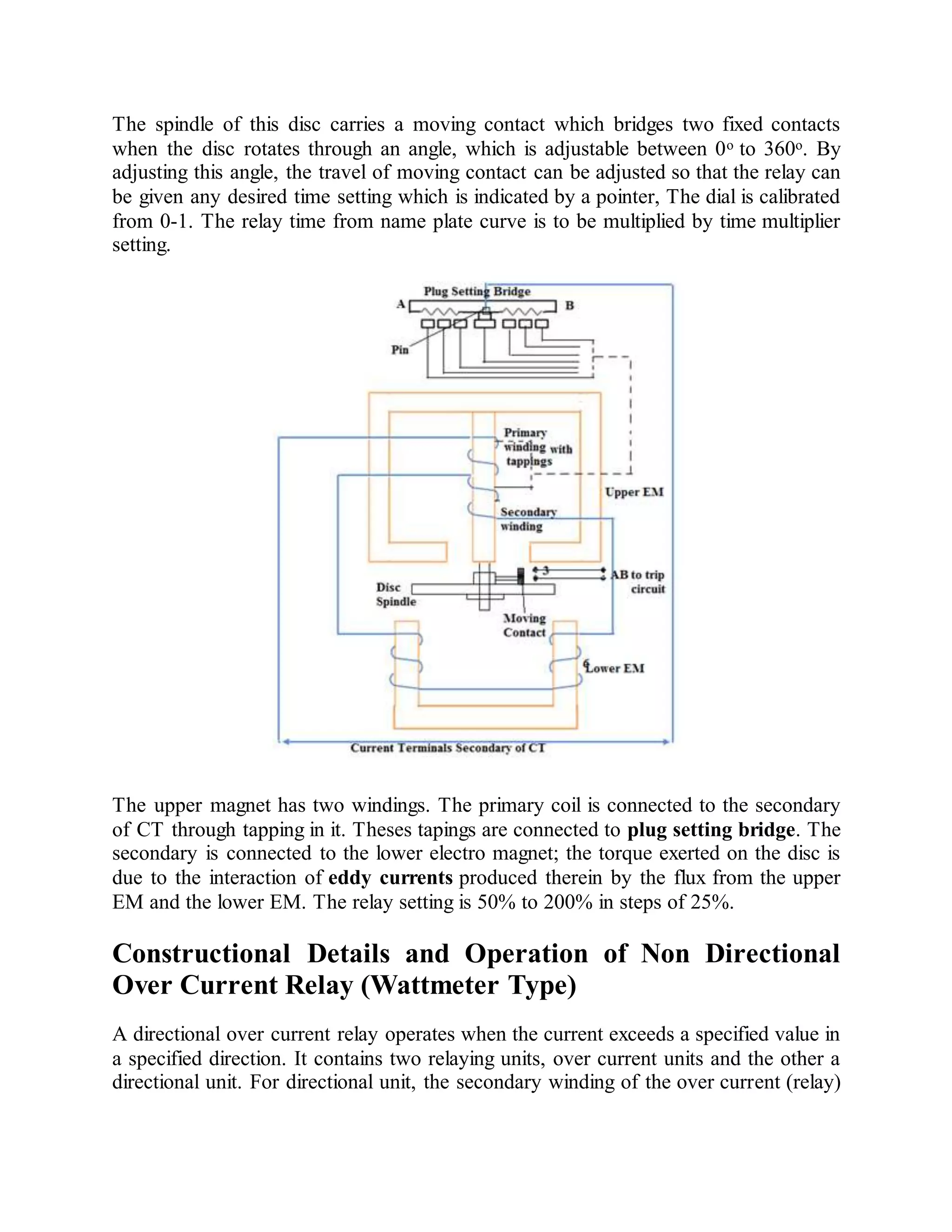 The spindle of this disc carries a moving contact which bridges two fixed contacts
when the disc rotates through an angle, which is adjustable between 0o to 360o. By
adjusting this angle, the travel of moving contact can be adjusted so that the relay can
be given any desired time setting which is indicated by a pointer, The dial is calibrated
from 0-1. The relay time from name plate curve is to be multiplied by time multiplier
setting.
The upper magnet has two windings. The primary coil is connected to the secondary
of CT through tapping in it. Theses tapings are connected to plug setting bridge. The
secondary is connected to the lower electro magnet; the torque exerted on the disc is
due to the interaction of eddy currents produced therein by the flux from the upper
EM and the lower EM. The relay setting is 50% to 200% in steps of 25%.
Constructional Details and Operation of Non Directional
Over Current Relay (Wattmeter Type)
A directional over current relay operates when the current exceeds a specified value in
a specified direction. It contains two relaying units, over current units and the other a
directional unit. For directional unit, the secondary winding of the over current (relay)
 