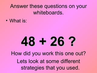 Answer these questions on your
whiteboards.
• What is:
48 + 26 ?48 + 26 ?
How did you work this one out?
Lets look at some different
strategies that you used.
 