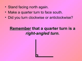 • Stand facing north again.
• Make a quarter turn to face south.
• Did you turn clockwise or anticlockwise?
RememberRemember that a quarter turn is athat a quarter turn is a
right-angled turn.right-angled turn.
 