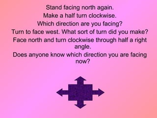Stand facing north again.
Make a half turn clockwise.
Which direction are you facing?
Turn to face west. What sort of turn did you make?
Face north and turn clockwise through half a right
angle.
Does anyone know which direction you are facing
now?
 