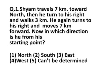 Q.1.Shyam travels 7 km. toward
North, then he turn to his right
and walks 3 km. He again turns to
his right and moves 7 km
forward. Now in which direction
is he from hisis he from his
starting point?
(1) North (2) South (3) East
(4)West (5) Can’t be determined
 