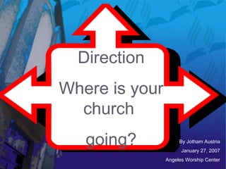 Direction
Where is your
church
going? By Jotham Austria
January 27, 2007
Angeles Worship Center
 