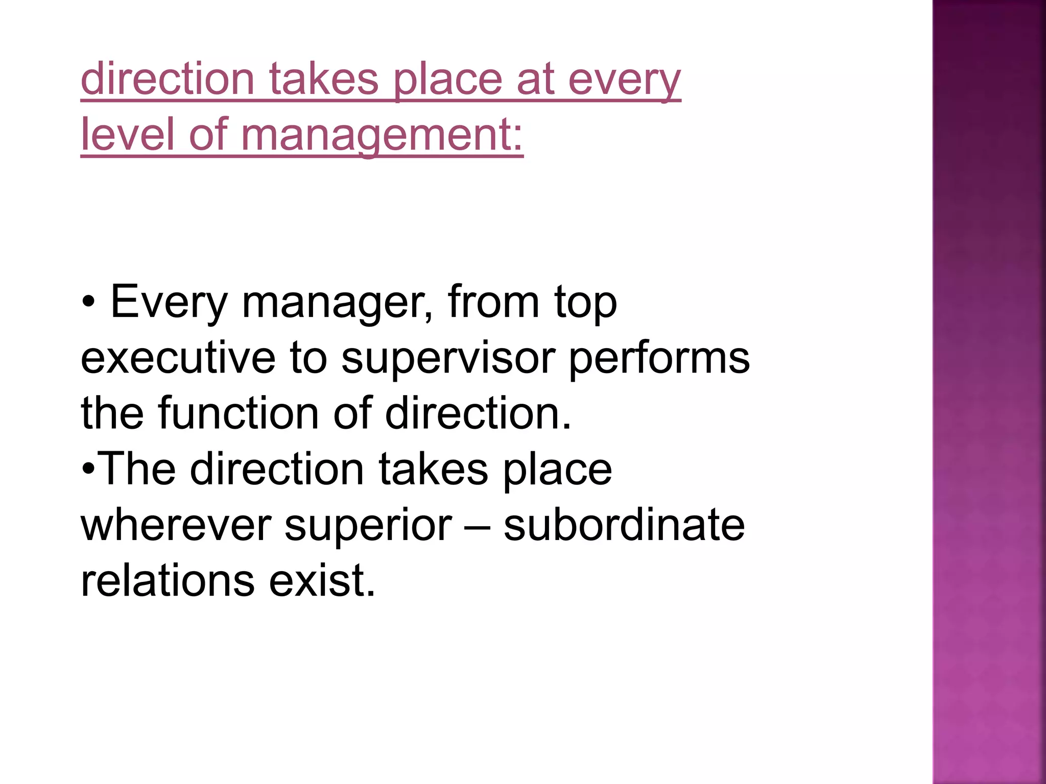 direction takes place at every
level of management:
• Every manager, from top
executive to supervisor performs
the function of direction.
•The direction takes place
wherever superior – subordinate
relations exist.
 