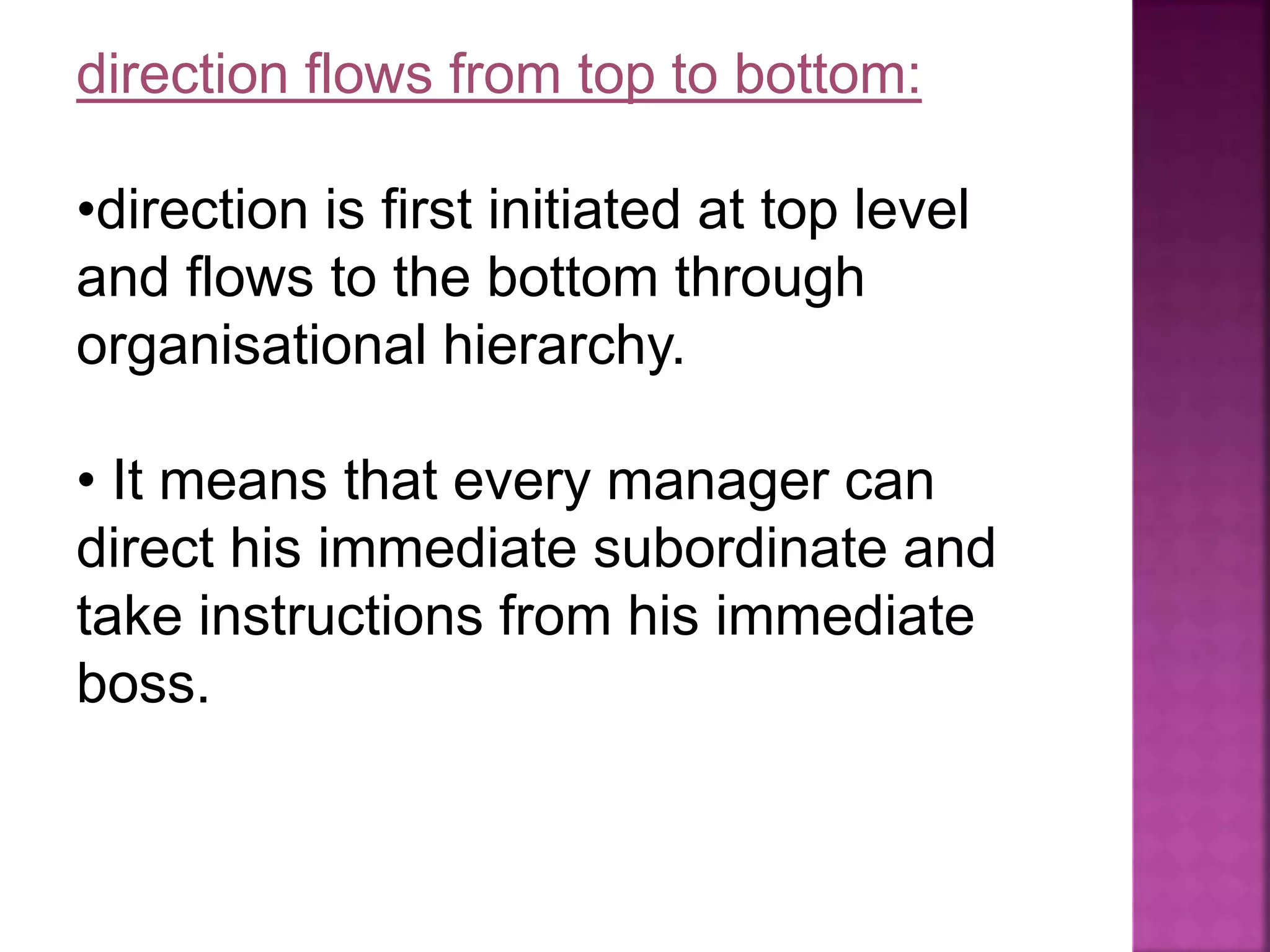 direction flows from top to bottom:
•direction is first initiated at top level
and flows to the bottom through
organisational hierarchy.
• It means that every manager can
direct his immediate subordinate and
take instructions from his immediate
boss.
 