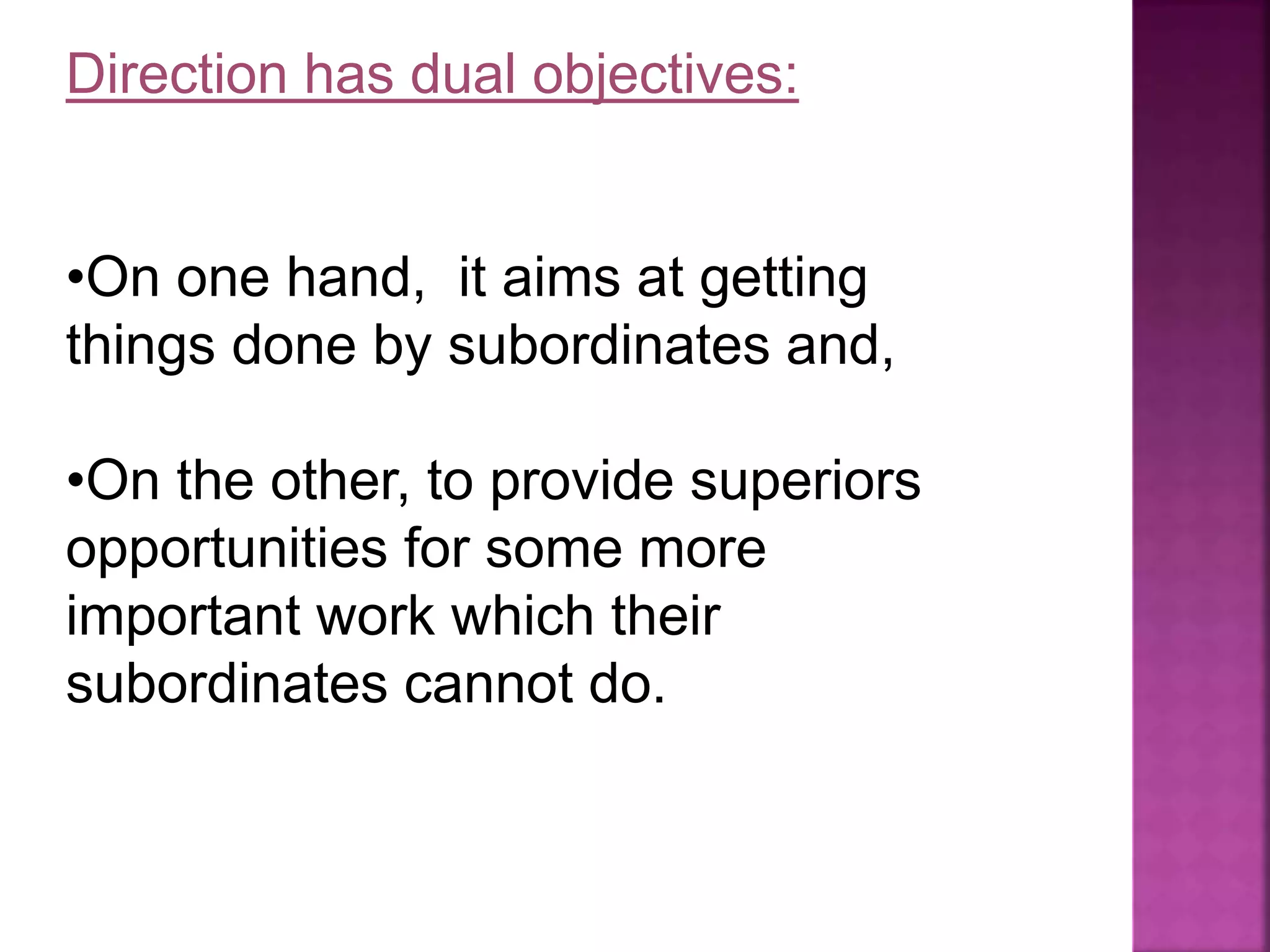Direction has dual objectives:
•On one hand, it aims at getting
things done by subordinates and,
•On the other, to provide superiors
opportunities for some more
important work which their
subordinates cannot do.
 