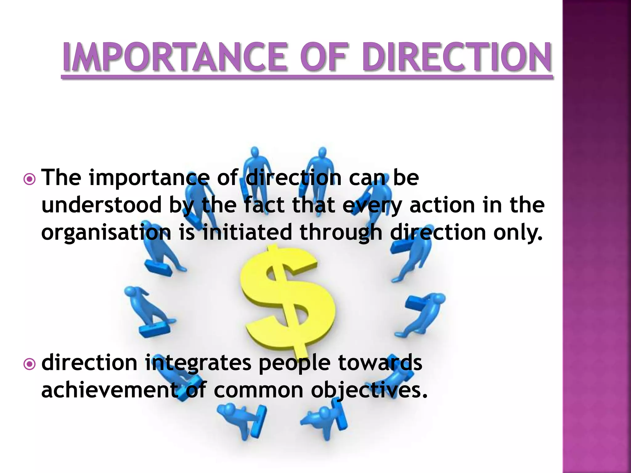  The importance of direction can be
understood by the fact that every action in the
organisation is initiated through direction only.
 direction integrates people towards
achievement of common objectives.
 