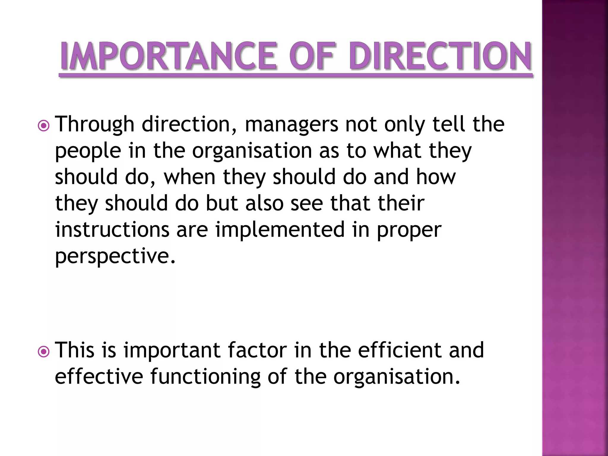  Through direction, managers not only tell the
people in the organisation as to what they
should do, when they should do and how
they should do but also see that their
instructions are implemented in proper
perspective.
 This is important factor in the efficient and
effective functioning of the organisation.
 