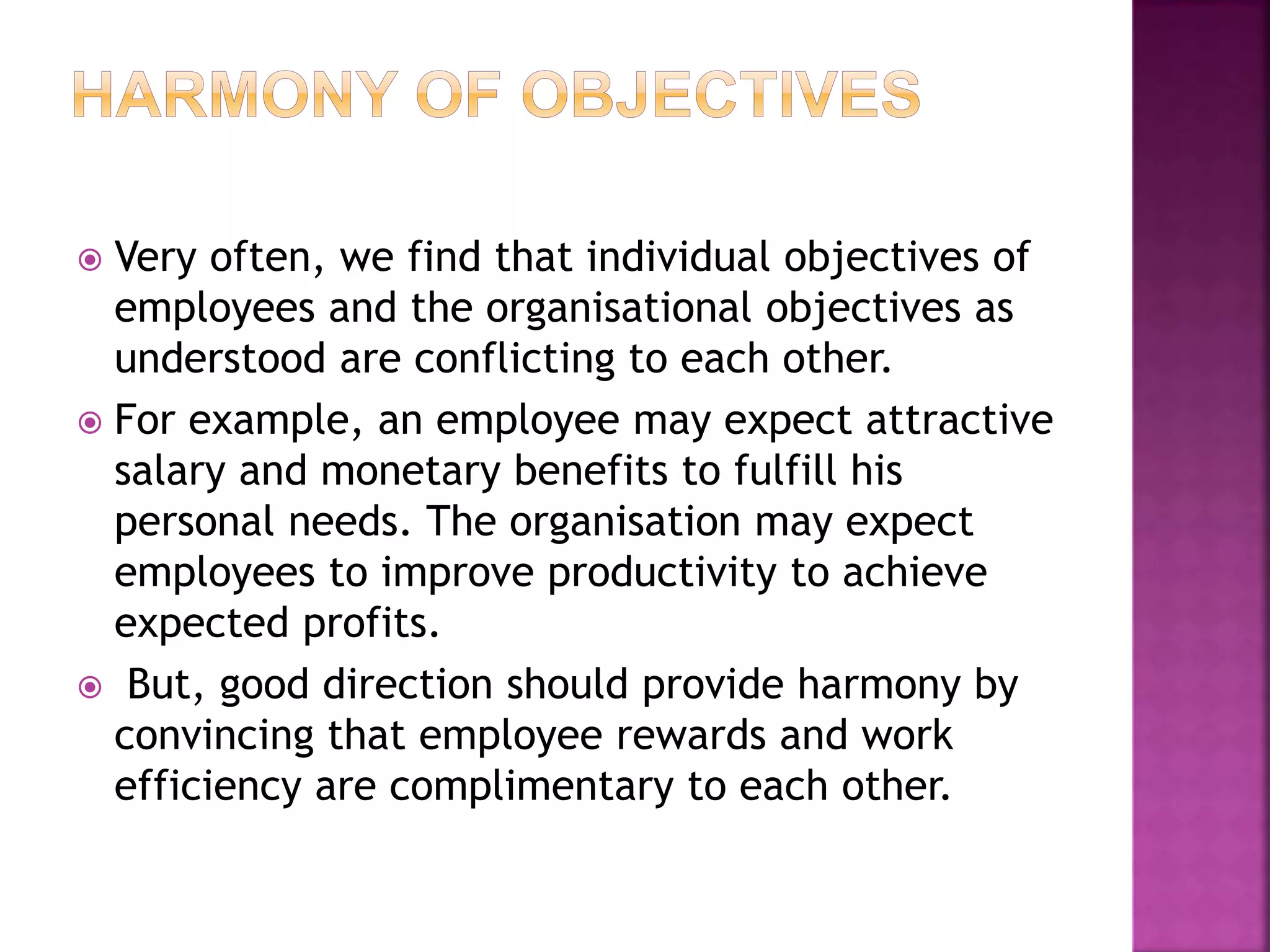  Very often, we find that individual objectives of
employees and the organisational objectives as
understood are conflicting to each other.
 For example, an employee may expect attractive
salary and monetary benefits to fulfill his
personal needs. The organisation may expect
employees to improve productivity to achieve
expected profits.
 But, good direction should provide harmony by
convincing that employee rewards and work
efficiency are complimentary to each other.
 
