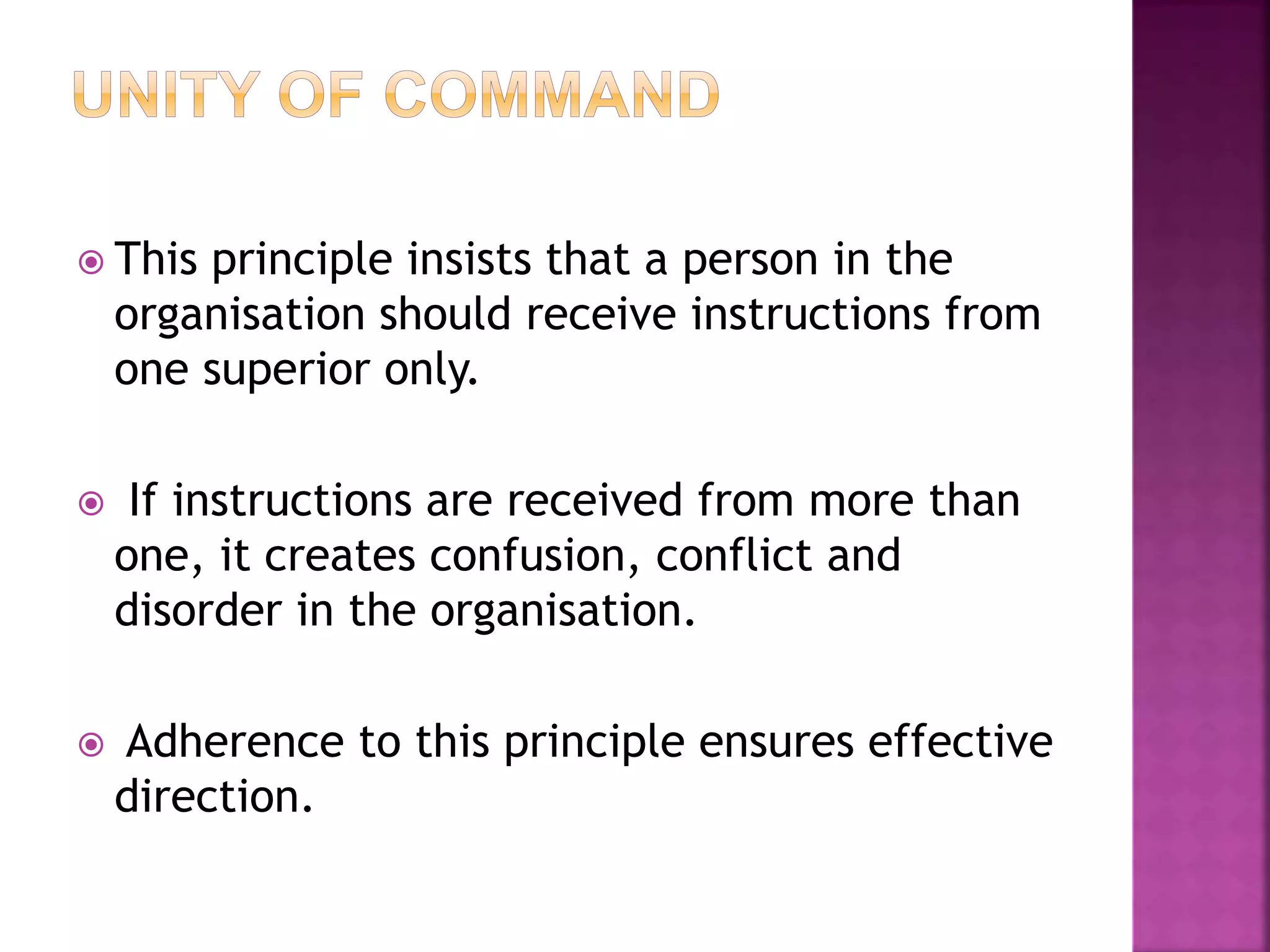  This principle insists that a person in the
organisation should receive instructions from
one superior only.
 If instructions are received from more than
one, it creates confusion, conflict and
disorder in the organisation.
 Adherence to this principle ensures effective
direction.
 
