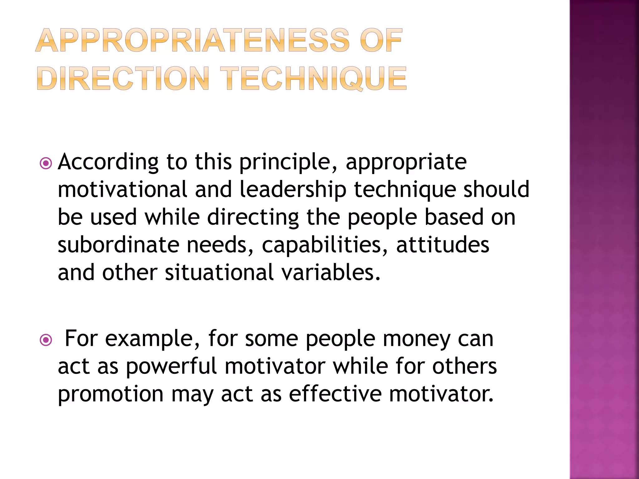  According to this principle, appropriate
motivational and leadership technique should
be used while directing the people based on
subordinate needs, capabilities, attitudes
and other situational variables.
 For example, for some people money can
act as powerful motivator while for others
promotion may act as effective motivator.
 