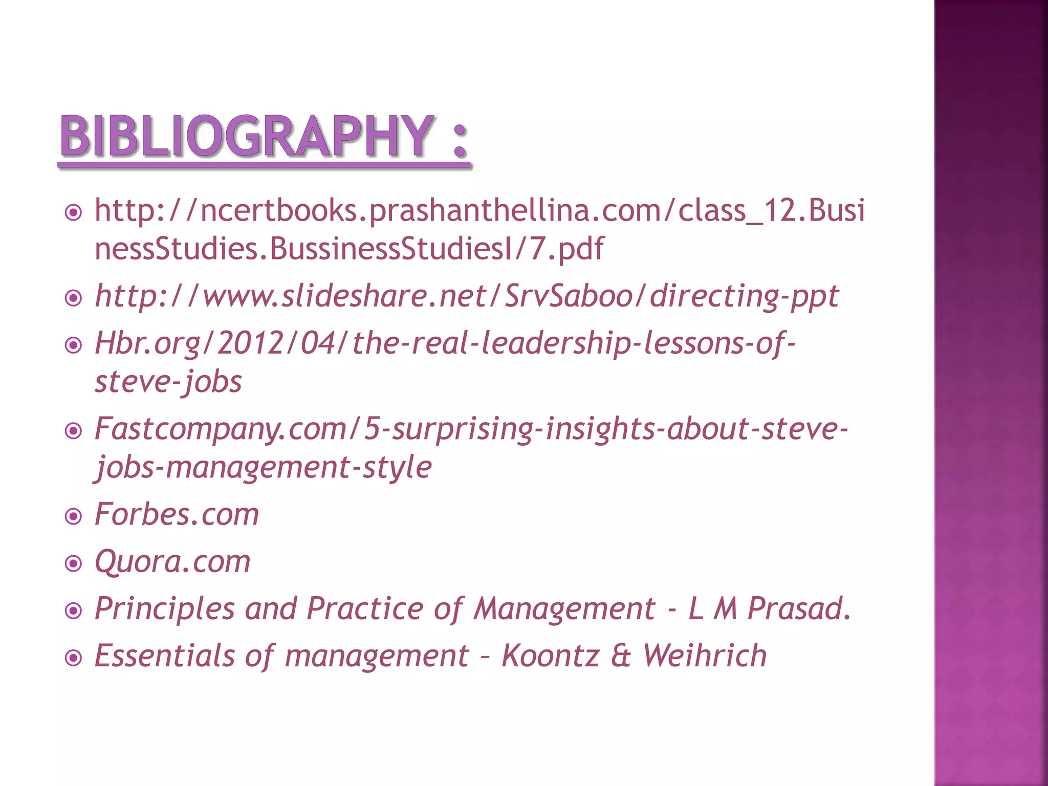  http://ncertbooks.prashanthellina.com/class_12.Busi
nessStudies.BussinessStudiesI/7.pdf
 http://www.slideshare.net/SrvSaboo/directing-ppt
 Hbr.org/2012/04/the-real-leadership-lessons-of-
steve-jobs
 Fastcompany.com/5-surprising-insights-about-steve-
jobs-management-style
 Forbes.com
 Quora.com
 Principles and Practice of Management - L M Prasad.
 Essentials of management – Koontz & Weihrich
 