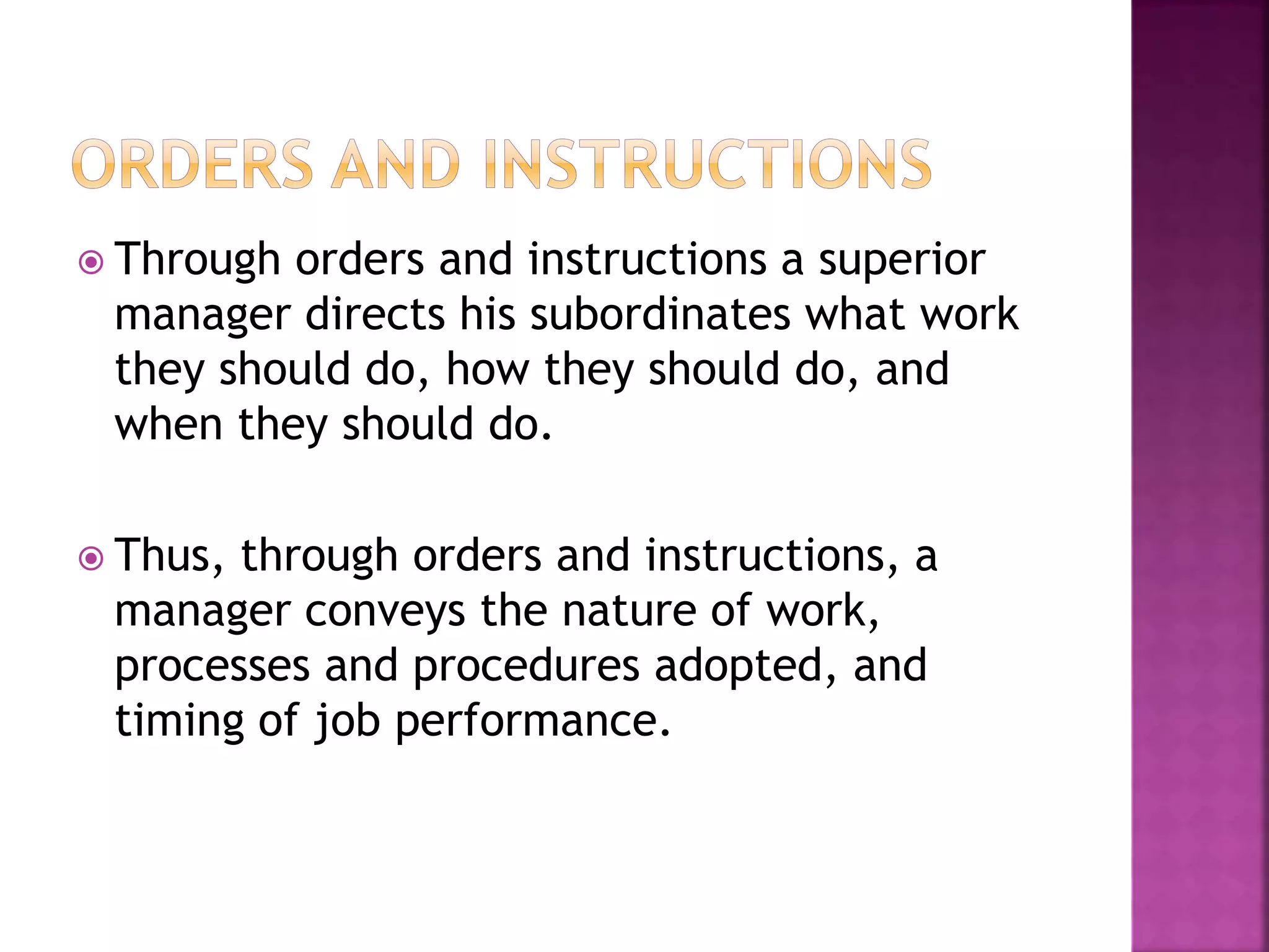 Through orders and instructions a superior
manager directs his subordinates what work
they should do, how they should do, and
when they should do.
 Thus, through orders and instructions, a
manager conveys the nature of work,
processes and procedures adopted, and
timing of job performance.
 