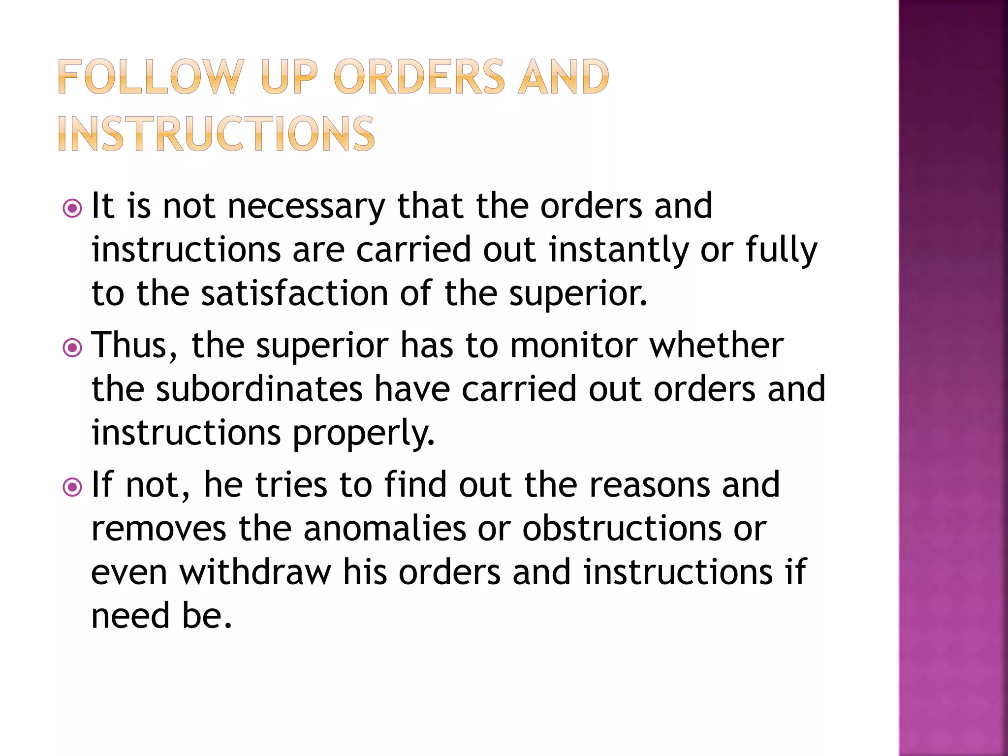  It is not necessary that the orders and
instructions are carried out instantly or fully
to the satisfaction of the superior.
 Thus, the superior has to monitor whether
the subordinates have carried out orders and
instructions properly.
 If not, he tries to find out the reasons and
removes the anomalies or obstructions or
even withdraw his orders and instructions if
need be.
 
