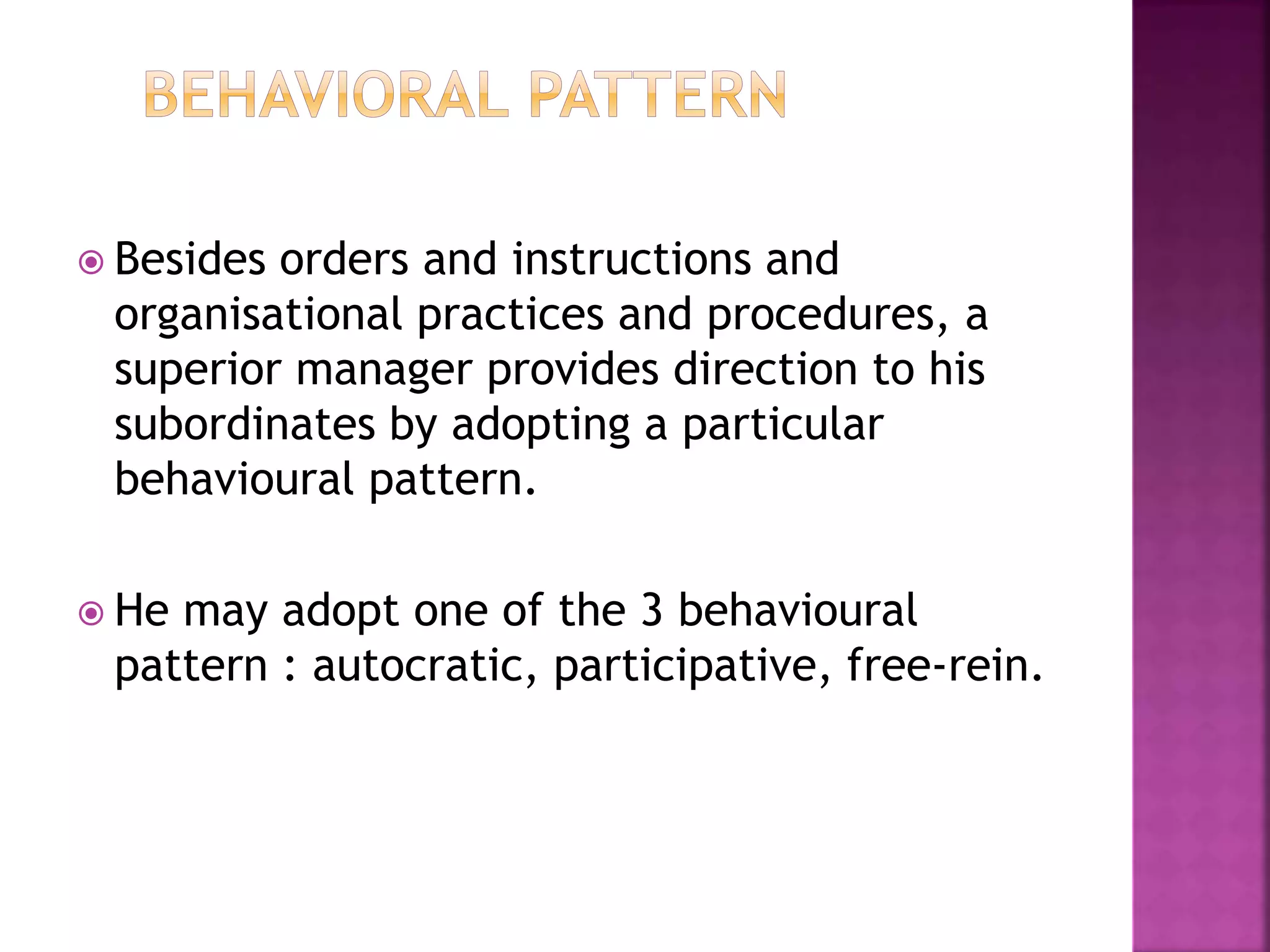  Besides orders and instructions and
organisational practices and procedures, a
superior manager provides direction to his
subordinates by adopting a particular
behavioural pattern.
 He may adopt one of the 3 behavioural
pattern : autocratic, participative, free-rein.
 