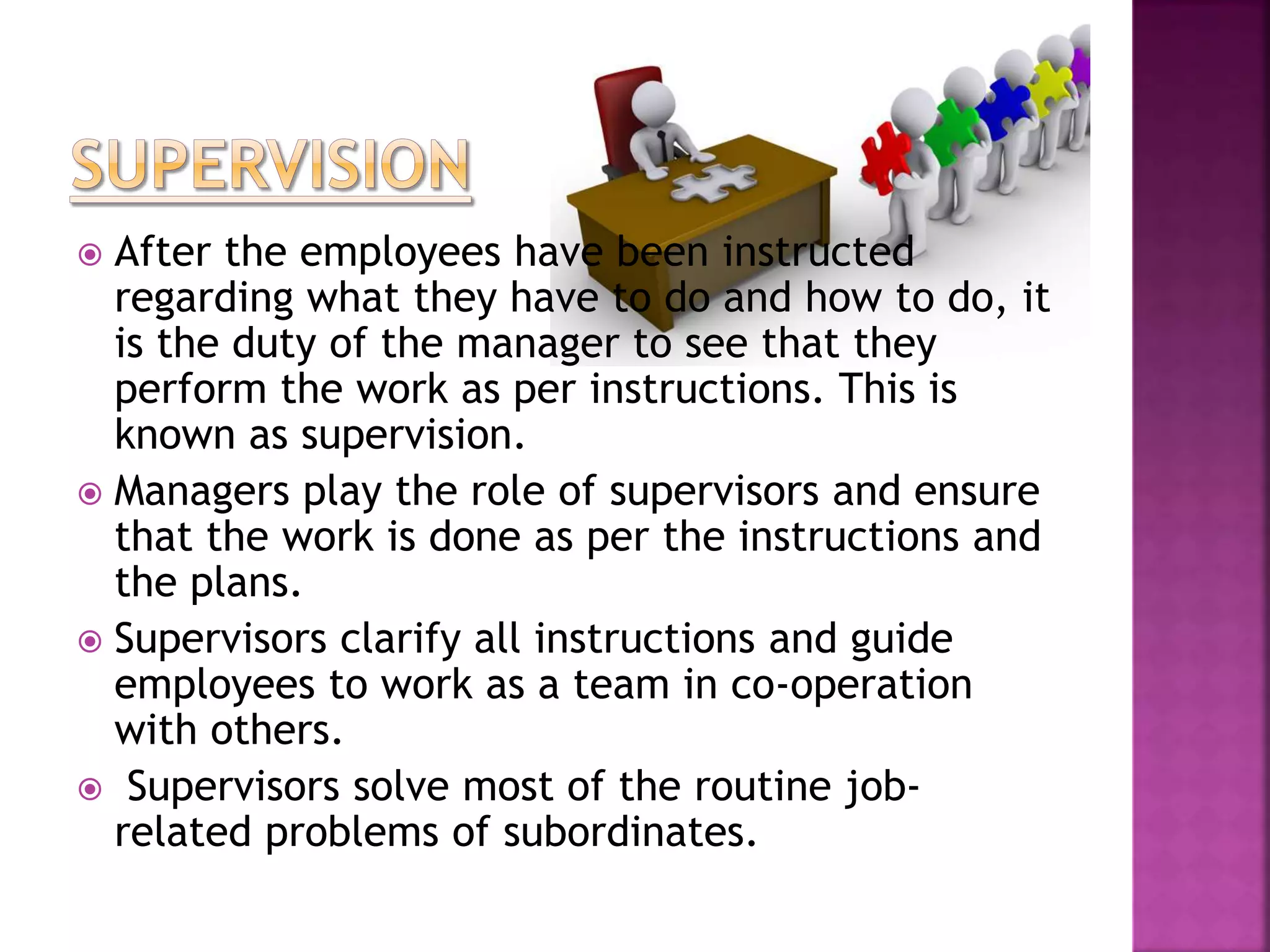  After the employees have been instructed
regarding what they have to do and how to do, it
is the duty of the manager to see that they
perform the work as per instructions. This is
known as supervision.
 Managers play the role of supervisors and ensure
that the work is done as per the instructions and
the plans.
 Supervisors clarify all instructions and guide
employees to work as a team in co-operation
with others.
 Supervisors solve most of the routine job-
related problems of subordinates.
 